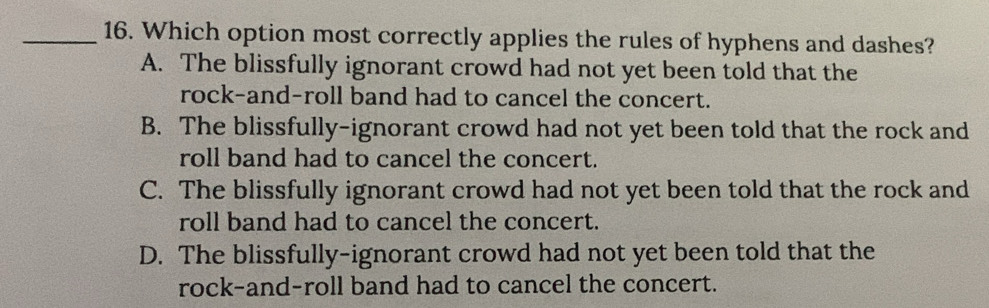 Which option most correctly applies the rules of hyphens and dashes?
A. The blissfully ignorant crowd had not yet been told that the
rock-and-roll band had to cancel the concert.
B. The blissfully-ignorant crowd had not yet been told that the rock and
roll band had to cancel the concert.
C. The blissfully ignorant crowd had not yet been told that the rock and
roll band had to cancel the concert.
D. The blissfully-ignorant crowd had not yet been told that the
rock-and-roll band had to cancel the concert.