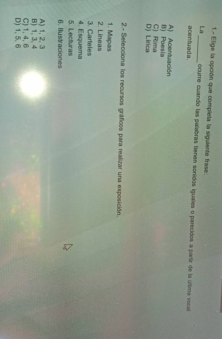 1.- Elige la opción que completa la siguiente frase:
La_ ocurre cuando las palabras tienen sonidos iguales o parecidos a partir de la última vocal
acentuada.
A) Acentuación
B) Poesía
C) Rima
D) Lírica
2.- Selecciona los recursos gráficos para realizar una exposición.
1. Mapas
2. Líneas
3. Carteles
4. Esquema
5. Lecturas
6. Ilustraciones
A) 1, 2, 3
B) 1, 3, 4
C) 1, 4, 6
D) 1, 5, 6