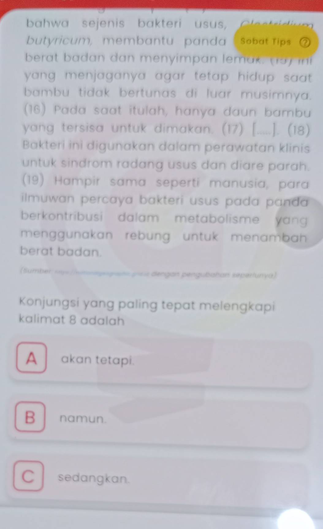 bahwa sejenis bakteri usus,

butyricum, membantu panda Sobat Tips ②
berat badan dan menyimpan lemak. (15) inf
yang menjaganya agar tetap hidup saat .
bambu tidak bertunas di luar musimnya.
(16) Pada saat itulah, hanya daun bambu
yang tersisa untuk dimakan. (17) [.....]. (18)
Bakteri ini digunakan dalam perawatan klinis
untuk sindrom radang usus dan diare parah.
(19) Hampir sama seperti manusia, para
ilmuwan percaya bakteri usus pada panda 
berkontribusi dalam metabolisme yang 
menggunakan rebung untuk menambah 
berat badan.
(umber
= dengan pengubahan sepertunyá)
Konjungsi yang paling tepat melengkapi
kalimat 8 adalah
A akan tetapi.
B namun.
C l sedangkan.