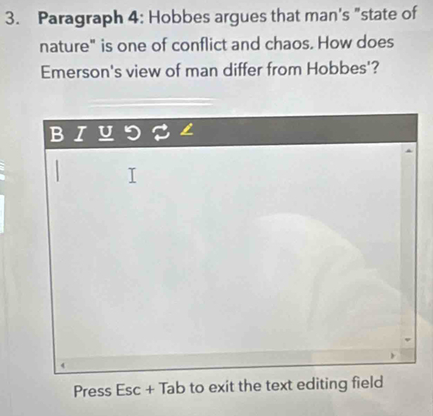 Paragraph 4: Hobbes argues that man's "state of 
nature" is one of conflict and chaos. How does 
Emerson's view of man differ from Hobbes'? 
B I U I 

Press Esc + Tab to exit the text editing field