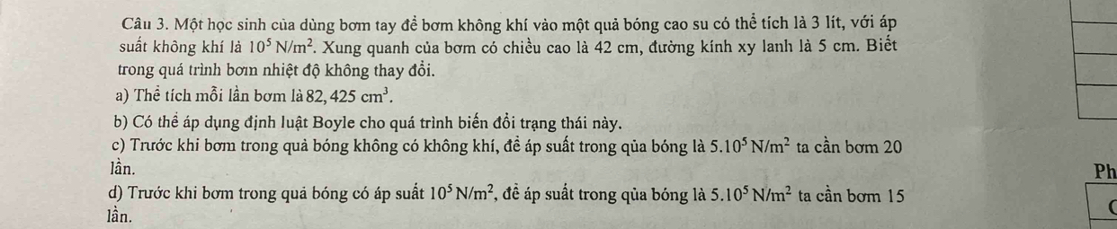 Một học sinh của dùng bơm tay để bơm không khí vào một quả bóng cao su có thể tích là 3 lít, với áp 
suất không khí là 10^5N/m^2 F. Xung quanh của bơm có chiều cao là 42 cm, đường kính xy lanh là 5 cm. Biết 
trong quá trình bơin nhiệt độ không thay đổi. 
a) Thể tích mỗi lần bơm là 82, 425cm^3. 
b) Có thể áp dụng định luật Boyle cho quá trình biến đổi trạng thái này. 
c) Trước khi bơm trong quả bóng không có không khí, đề áp suất trong qủa bóng là 5.10^5N/m^2 ta cần bơm 20
lần. Ph 
d) Trước khi bơm trong quả bóng có áp suất 10^5N/m^2 , đề áp suất trong qủa bóng là 5.10^5N/m^2 ta cần bơm 15 
lần. 
