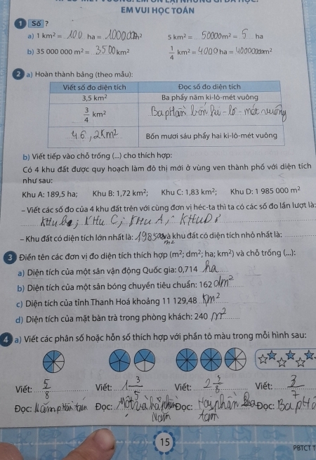 EM VUI HỌC TOÁN
① Số ?
a) 1km^2= _ ha= _2 5km^2= _ 0m^2= _ha
b) 35000000m^2= _ km^2  1/4 km^2= _ ha= _ 0dom^2
20 a) Hoàn thành bảng (theo mẫu):
b) Viết tiếp vào chỗ trống (...) cho thích hợp:
Có 4 khu đất được quy hoạch làm đô thị mới ở vùng ven thành phố với diện tích
như sau:
Khu A: 189,5 ha; Khu B:1,72km^2; Khu C: 1,83km^2; Khu D:1985000m^2
- Viết các số đo của 4 khu đất trên với cùng đơn vị héc-ta thì ta có các số đo lần lượt là
_
- Khu đất có diện tích lớn nhất là: _T à khu đất có diện tích nhỏ nhất là:_
m2
Bộ Điển tên các đơn vị đo diện tích thích hợp (m^2;dm^2;ha;km^2) và chỗ trống (...):
a) Diện tích của một sân vận động Quốc gia: 0,714_
b) Diện tích của một sân bóng chuyển tiêu chuẩn: 162 _
c) Diện tích của tỉnh Thanh Hoá khoảng 11 129,48_
d) Diện tích của mặt bàn trà trong phòng khách: 240_
40 a) Viết các phân số hoặc hỗn số thích hợp với phần tô màu trong mỗi hình sau:
Viết:_ Viết:_ Viết:_  Viết:_
Đọc: _Đọc:_ *Đọc:_  Đọc:_
_
15
PBTCT T