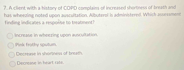 A client with a history of COPD complains of increased shortness of breath and
has wheezing noted upon auscultation. Albuterol is administered. Which assessment
finding indicates a response to treatment?
Increase in wheezing upon auscultation.
Pink frothy sputum.
Decrease in shortness of breath.
Decrease in heart rate.