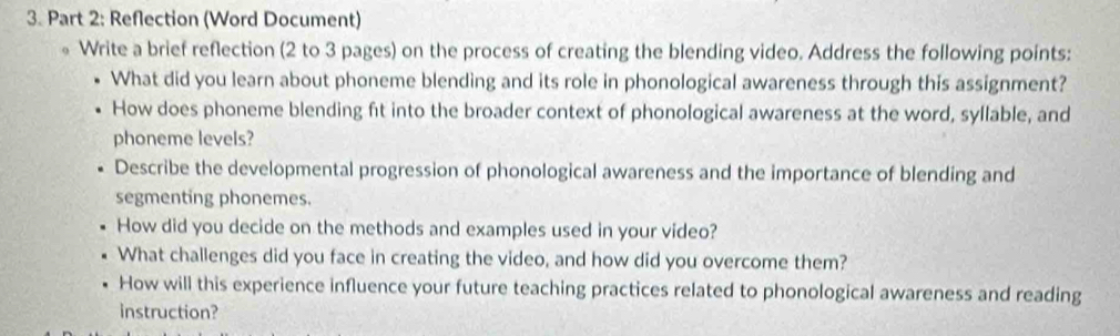 Reflection (Word Document) 
Write a brief reflection (2 to 3 pages) on the process of creating the blending video. Address the following points: 
What did you learn about phoneme blending and its role in phonological awareness through this assignment? 
How does phoneme blending ft into the broader context of phonological awareness at the word, syllable, and 
phoneme levels? 
Describe the developmental progression of phonological awareness and the importance of blending and 
segmenting phonemes. 
How did you decide on the methods and examples used in your video? 
What challenges did you face in creating the video, and how did you overcome them? 
How will this experience influence your future teaching practices related to phonological awareness and reading 
instruction?