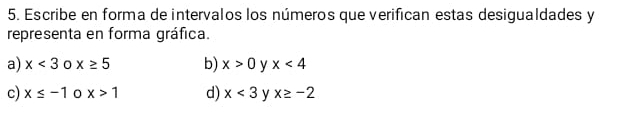 Escribe en forma de intervalos los números que verifican estas desigualdades y
representa en forma gráfica. 
a) x<3</tex> 0 x≥ 5 b) x>0 x<4</tex> 
c) x≤ -1 0 x>1 d) x<3</tex> y x≥ -2