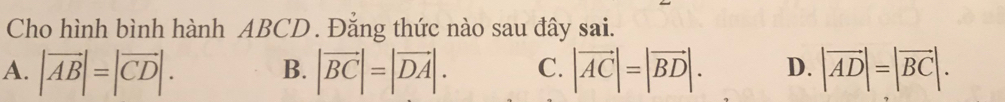 Cho hình bình hành ABCD. Đẳng thức nào sau đây sai.
A. |vector AB|=|vector CD|. |vector BC|=|vector DA|. C. |vector AC|=|vector BD|. D. |vector AD|=|vector BC|. 
B.