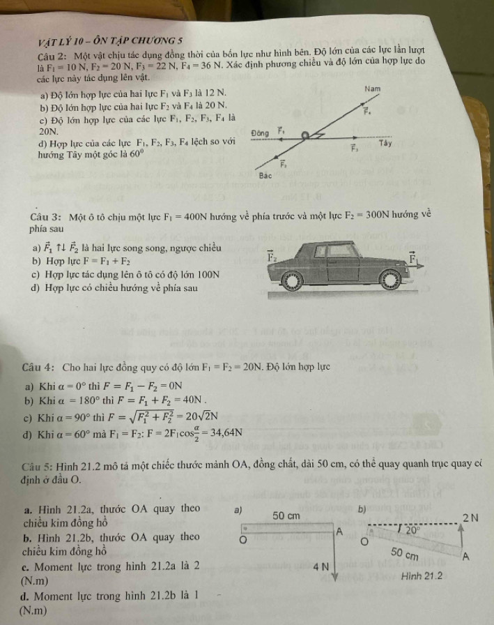 vật lý 10 - ôn tập chương 5
Câu 2: Một vật chịu tác dụng đồng thời của bốn lực như hình bên. Độ lớn của các lực lần lượt
là F_1=10N,F_2=20N,F_3=22N,F_4=36N T. Xác định phương chiều và độ lớn của hợp lực do
các lực này tác dụng lên vật.
a) Độ lớn hợp lực của hai lực F_1 và F_3 là 12 N.
b) Độ lớn hợp lực của hai lực F_2 và F_4 là 20 N.
c) Độ lớn hợp lực của các lực F_1, F_2,F_3 F_4 là
20N.
d) Hợp lực của các lực F_1,F_2,F_3,F_4 lệch so với
hướng Tây một góc là 60°
Câu 3: Một ô tô chịu một lực F_1=400N hướng về phía trước và một lực F_2=300N hướng về
phía sau
a) vector F_1uparrow downarrow vector F_2 là hai lực song song, ngược chiều
b) Hợp lực F=F_1+F_2
c) Hợp lực tác dụng lên ô tô có độ lớn 100N
d) Hợp lực có chiều hướng về phía sau
Câu 4: Cho hai lực đồng quy có độ lớn F_1=F_2=20N. Độ lớn hợp lực
a) Khi a=0° thì F=F_1-F_2=0N
b) Khi alpha =180° thì F=F_1+F_2=40N.
c) Khi a=90° thì F=sqrt (F_1)^2+F_2^2=20sqrt(2)N
d) Khi alpha =60° mà F_1=F_2:F=2F_1cos  alpha /2 =34,64N
Câu 5: Hình 21.2 mô tả một chiếc thước mảnh OA, đồng chất, dài 50 cm, có thể quay quanh trục quay c
định ở đầu O.
a. Hình 21.2a, thước OA quay theo b)
chiều kim đồng hồ
2N
b. Hình 21.2b, thước OA quay theo
20°
chiều kim đồng hồ50 cm A
c. Moment lực trong hình 21.2a là 2
(N.m)Hình 21.2
d. Moment lực trong hình 21.2b là 1
(N.m)