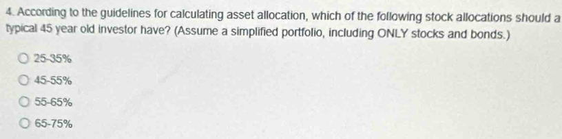 According to the guidelines for calculating asset allocation, which of the following stock allocations should a
typical 45 year old investor have? (Assume a simplified portfolio, including ONLY stocks and bonds.)
25-35%
45-55%
55-65%
65-75%