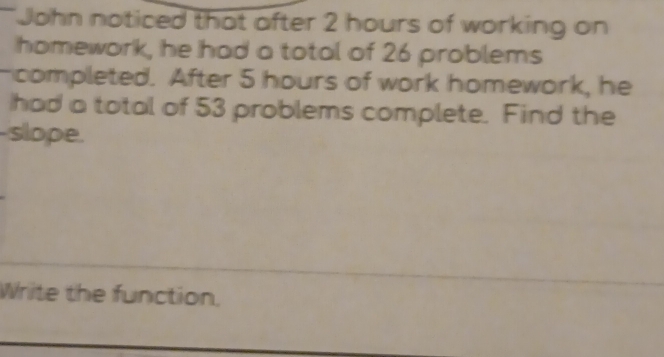 John noticed that after 2 hours of working on 
homework, he had a total of 26 problems 
-completed. After 5 hours of work homework, he 
had a total of 53 problems complete. Find the 
-slope. 
Write the function.