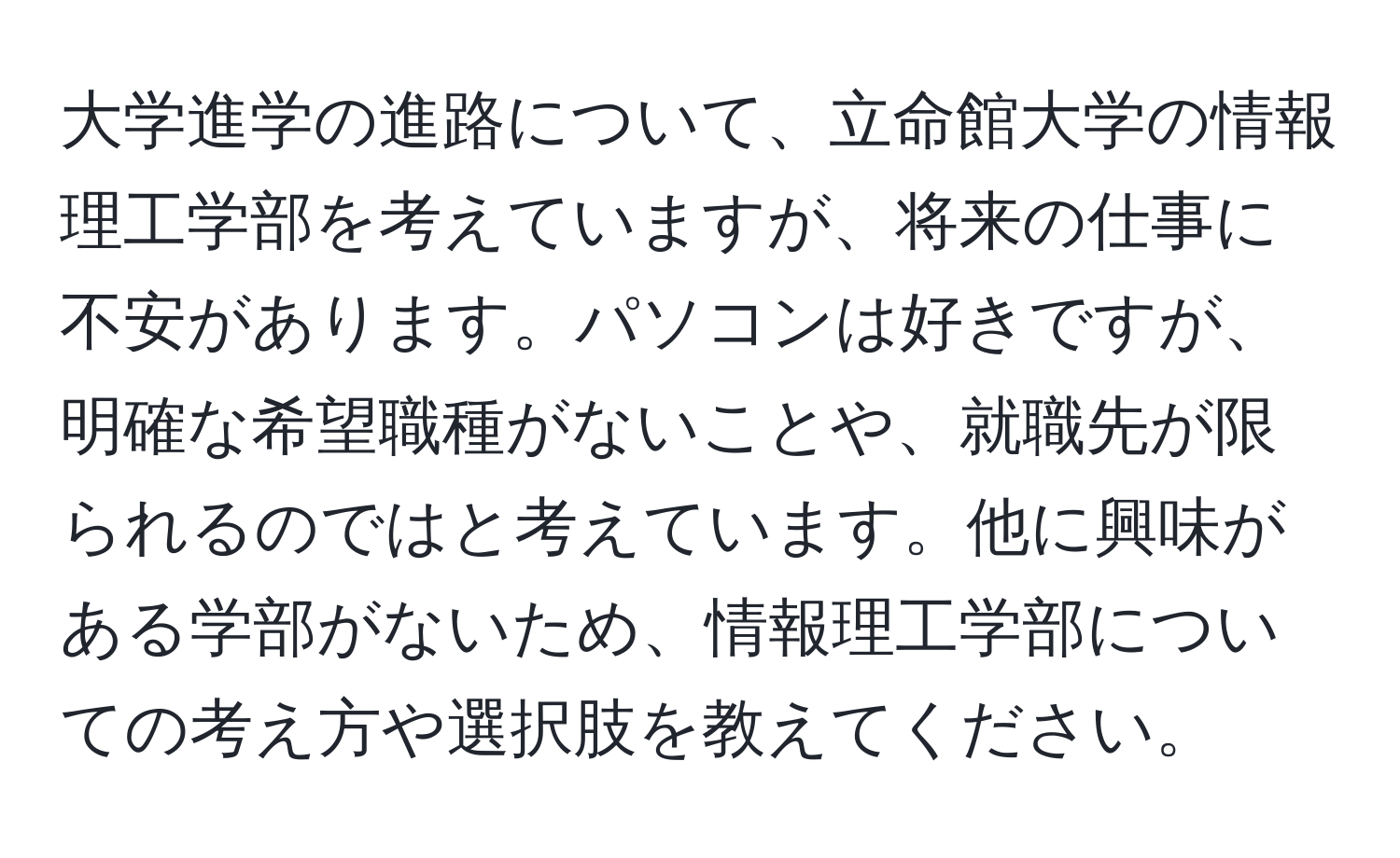 大学進学の進路について、立命館大学の情報理工学部を考えていますが、将来の仕事に不安があります。パソコンは好きですが、明確な希望職種がないことや、就職先が限られるのではと考えています。他に興味がある学部がないため、情報理工学部についての考え方や選択肢を教えてください。