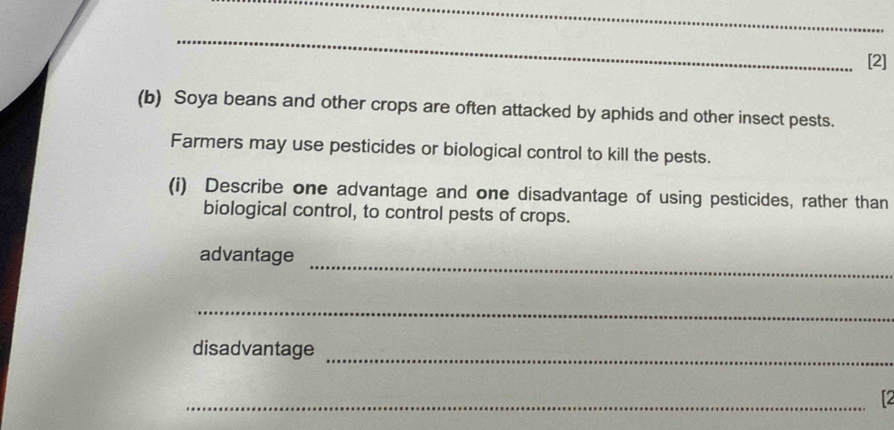 [2] 
(b) Soya beans and other crops are often attacked by aphids and other insect pests. 
Farmers may use pesticides or biological control to kill the pests. 
(i) Describe one advantage and one disadvantage of using pesticides, rather than 
biological control, to control pests of crops. 
_ 
advantage 
_ 
_ 
disadvantage 
_