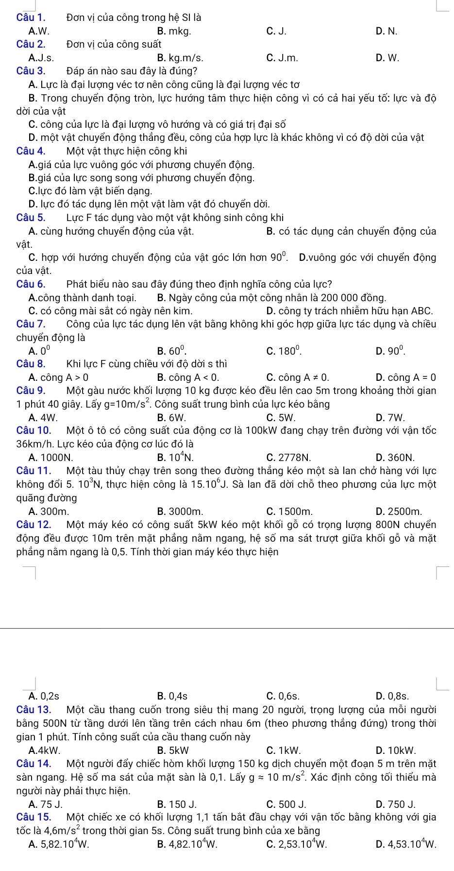 Đơn vị của công trong hệ SI là
A.W. B. mkg. C. J. D. N.
Câu 2. Đơn vị của công suất
A.J.s. B. kg.m/s. C. J.m. D. W.
Câu 3. Đáp án nào sau đây là đúng?
A. Lực là đại lượng véc tơ nên công cũng là đại lượng véc tơ
B. Trong chuyển động tròn, lực hướng tâm thực hiện công vì có cả hai yếu tố: lực và độ
dời của vật
C. công của lực là đại lượng vô hướng và có giá trị đại số
D. một vật chuyển động thắng đều, công của hợp lực là khác không vì có độ dời của vật
Câu 4. Một vật thực hiện công khi
A.giá của lực vuông góc với phương chuyển động.
B.giá của lực song song với phương chuyển động.
C.lực đó làm vật biến dạng.
D. lực đó tác dụng lên một vật làm vật đó chuyển dời.
Câu 5. Lực F tác dụng vào một vật không sinh công khi
A. cùng hướng chuyển động của vật. B. có tác dụng cản chuyển động của
vật.
C. hợp với hướng chuyển động của vật góc lớn hơn 90° D.vuông góc với chuyển động
của vật.
Câu 6. Phát biểu nào sau đây đúng theo định nghĩa công của lực?
A.công thành danh toại. B. Ngày công của một công nhân là 200 000 đồng.
C. có công mài sắt có ngày nên kim.  D. công ty trách nhiễm hữu hạn ABC.
Câu 7. Công của lực tác dụng lên vật bằng không khi góc hợp giữa lực tác dụng và chiều
chuyển động là
A. 0^0 B. 60^0. C. 180^0. D. 90^0.
Câu 8.  Khi lực F cùng chiều với độ dời s thì
A. công A>0 B. công A<0. C. công A!= 0. D. công A=0
Câu 9. Một gàu nước khối lượng 10 kg được kéo đều lên cao 5m trong khoảng thời gian
1 phút 40 giây. Lấy g=10m/s^2.  Công suất trung bình của lực kéo bằng
A. 4W. B. 6W. C. 5W. D. 7W.
Câu 10. Một ô tô có công suất của động cơ là 100kW đang chạy trên đường với vận tốc
36km/h. Lực kéo của động cơ lúc đó là
A. 1000N. B. 10^4N. C. 2778N. D. 360N.
Câu 11. Một tàu thủy chạy trên song theo đường thắng kéo một sà lan chở hàng với lực
không đổi 5. 10^3N , thực hiện công là 15.10^6J. Sà lan đã dời chỗ theo phương của lực một
quãng đường
A. 300m. B. 3000m. C. 1500m. D. 2500m.
Câu 12. Một máy kéo có công suất 5kW kéo một khối gỗ có trọng lượng 800N chuyển
động đều được 10m trên mặt phẳng nằm ngang, hệ số ma sát trượt giữa khối gỗ và mặt
phẳng nằm ngang là 0,5. Tính thời gian máy kéo thực hiện
A. 0,2s B. 0,4s C. 0,6s. D. 0,8s.
Câu 13. Một cầu thang cuốn trong siêu thị mang 20 người, trọng lượng của mỗi người
bằng 500N từ tầng dưới lên tầng trên cách nhau 6m (theo phương thẳng đứng) trong thời
gian 1 phút. Tính công suất của cầu thang cuốn này
A.4kW. B. 5kW C. 1kW. D. 10kW.
Câu 14. Một người đẩy chiếc hòm khối lượng 150 kg dịch chuyển một đoạn 5 m trên mặt
sàn ngang. Hệ số ma sát của mặt sàn là 0,1. Lấy gapprox 10m/s^2 Xác định công tối thiểu mà
người này phải thực hiện.
A. 75 J. B. 150 J. C. 500 J. D. 750 J.
Câu 15. Một chiếc xe có khối lượng 1,1 tấn bắt đầu chạy với vận tốc bằng không với gia
tốc là 4,6m/s^2 trong thời gian 5s. Công suất trung bình của xe bằng
A. 5,82.10^4W. B. 4,82.10^4W. C. 2,53.10^4W. D. 4,53.10^4W.