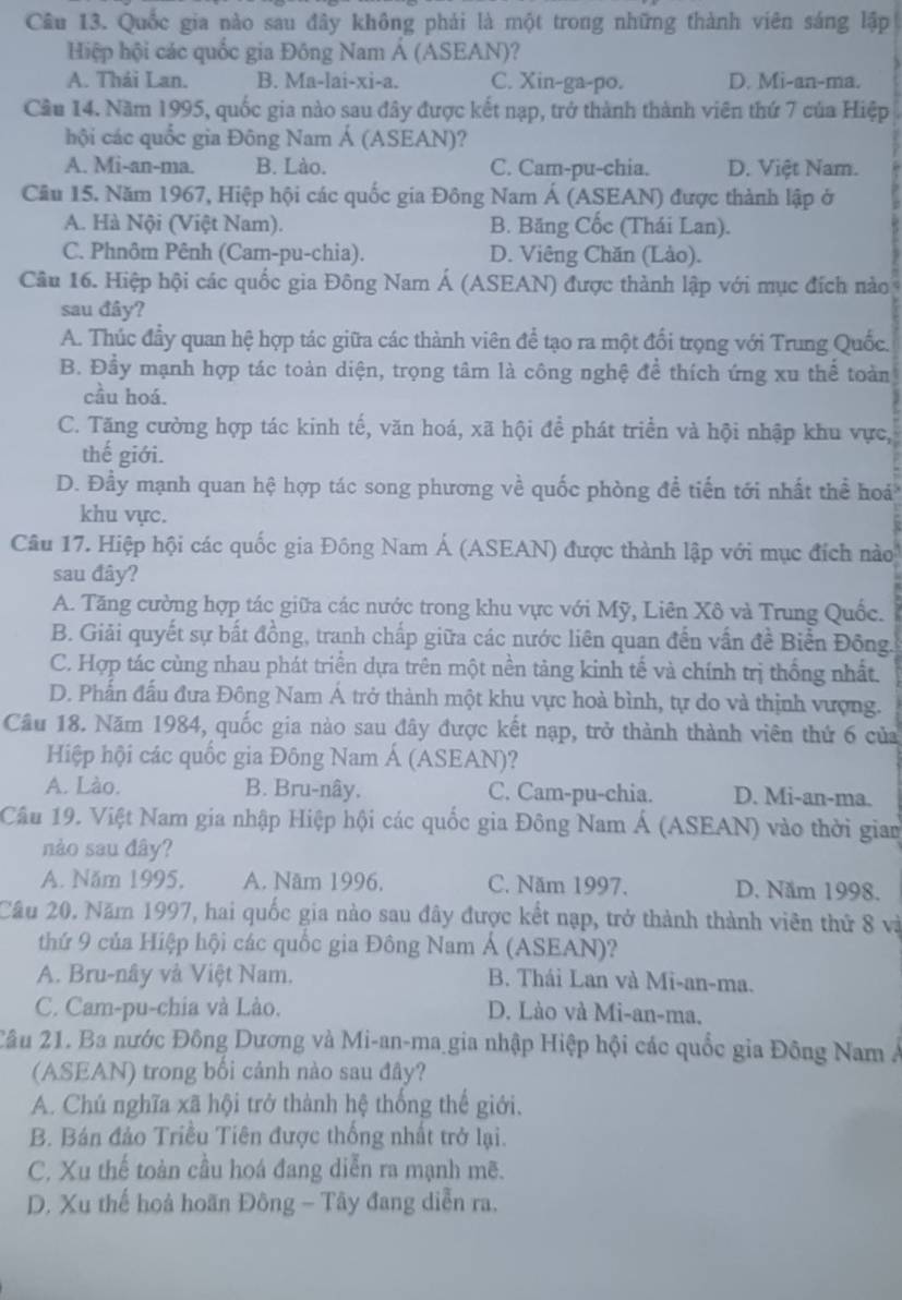 Quốc gia nào sau đây không phải là một trong những thành viên sáng lập
Hiệp hội các quốc gia Đông Nam Á (ASEAN)?
A. Thái Lan. B. Ma-lai-xi-a. C. Xin-ga-po. D. Mi-an-ma.
Cầu 14. Năm 1995, quốc gia nào sau đây được kết nạp, trở thành thành viên thứ 7 của Hiệp
hội các quốc gia Đông Nam Á (ASEAN)?
A. Mi-an-ma. B. Lào. C. Cam-pu-chia. D. Việt Nam.
Cầu 15. Năm 1967, Hiệp hội các quốc gia Đông Nam Á (ASEAN) được thành lập ở
A. Hà Nội (Việt Nam). B. Băng Cốc (Thái Lan).
C. Phnôm Pênh (Cam-pu-chia). D. Viêng Chăn (Lào).
Câu 16. Hiệp hội các quốc gia Đông Nam Á (ASEAN) được thành lập với mục đích nào
sau đây?
A. Thúc đầy quan hệ hợp tác giữa các thành viên để tạo ra một đổi trọng với Trung Quốc.
B. Đầy mạnh hợp tác toàn diện, trọng tâm là công nghệ để thích ứng xu thể toàn
cầu hoá.
C. Tăng cường hợp tác kinh tế, văn hoá, xã hội để phát triển và hội nhập khu vực,
thế giới.
D. Đầy mạnh quan hệ hợp tác song phương về quốc phòng đề tiến tới nhất thể hoá
khu vực.
Câu 17. Hiệp hội các quốc gia Đông Nam Á (ASEAN) được thành lập với mục đích nào
sau đây?
A. Tăng cường hợp tác giữa các nước trong khu vực với Mỹ, Liên Xô và Trung Quốc.
B. Giải quyết sự bất đồng, tranh chấp giữa các nước liên quan đến vấn đề Biển Đông.
C. Hợp tác cùng nhau phát triển dựa trên một nền tảng kinh tế và chính trị thống nhất.
D. Phẫn đấu đưa Đông Nam Á trở thành một khu vực hoà bình, tự do và thịnh vượng.
Câu 18. Năm 1984, quốc gia nào sau đây được kết nạp, trở thành thành viên thứ 6 của
Hiệp hội các quốc gia Đông Nam Á (ASEAN)?
A. Lào. B. Bru-nây. C. Cam-pu-chia. D. Mi-an-ma.
Câu 19. Việt Nam gia nhập Hiệp hội các quốc gia Đông Nam Á (ASEAN) vào thời gian
nào sau đây?
A. Năm 1995. A. Năm 1996. C. Năm 1997. D. Năm 1998.
Câu 20. Năm 1997, hai quốc gia nào sau đây được kết nạp, trở thành thành viên thứ 8 và
thứ 9 của Hiệp hội các quốc gia Đông Nam Á (ASEAN)?
A. Bru-nây và Việt Nam. B. Thái Lan và Mi-an-ma.
C. Cam-pu-chia và Lào. D. Lào và Mi-an-ma.
2âu 21. Ba nước Đông Dương và Mi-an-ma gia nhập Hiệp hội các quốc gia Đông Nam Á
(ASEAN) trong bối cảnh nào sau đây?
A. Chú nghĩa xã hội trở thành hệ thống thế giới.
B. Bán đảo Triều Tiên được thống nhất trở lại.
C. Xu thế toàn cầu hoá đang diễn ra mạnh mẽ.
D. Xu thế hoà hoãn Đông - Tây đang diễn ra.