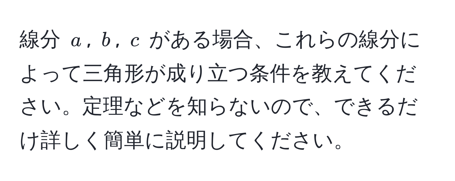 線分 $a$, $b$, $c$ がある場合、これらの線分によって三角形が成り立つ条件を教えてください。定理などを知らないので、できるだけ詳しく簡単に説明してください。