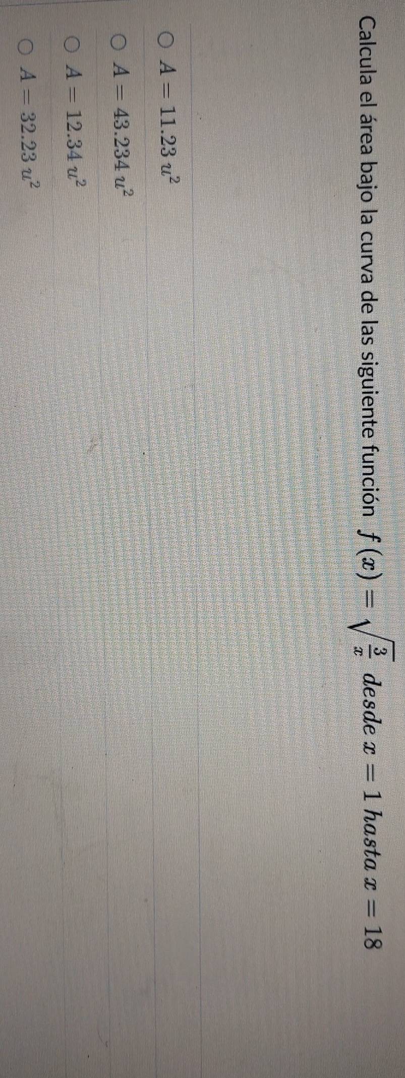 Calcula el área bajo la curva de las siguiente función f(x)=sqrt(frac 3)x desde x=1 hasta x=18
A=11.23u^2
A=43.234u^2
A=12.34u^2
A=32.23u^2