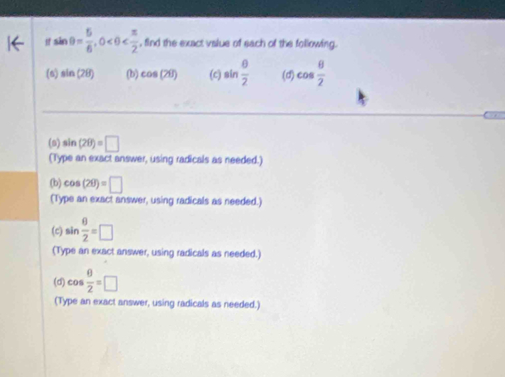 sin θ = 5/6 , 0 , find the exact value of each of the following. 
(n) sin (2B) (b) cos (2θ ) (c) sin  θ /2  (d) cos  θ /2 
(0) sin (2θ )=□
(Type an exact answer, using radicals as needed.) 
(b) cos (2θ )=□
(Type an exact answer, using radicals as needed.) 
(c) sin  θ /2 =□
(Type an exact answer, using radicals as needed.) 
(d) cos  θ /2 =□
(Type an exact answer, using radicals as needed.)