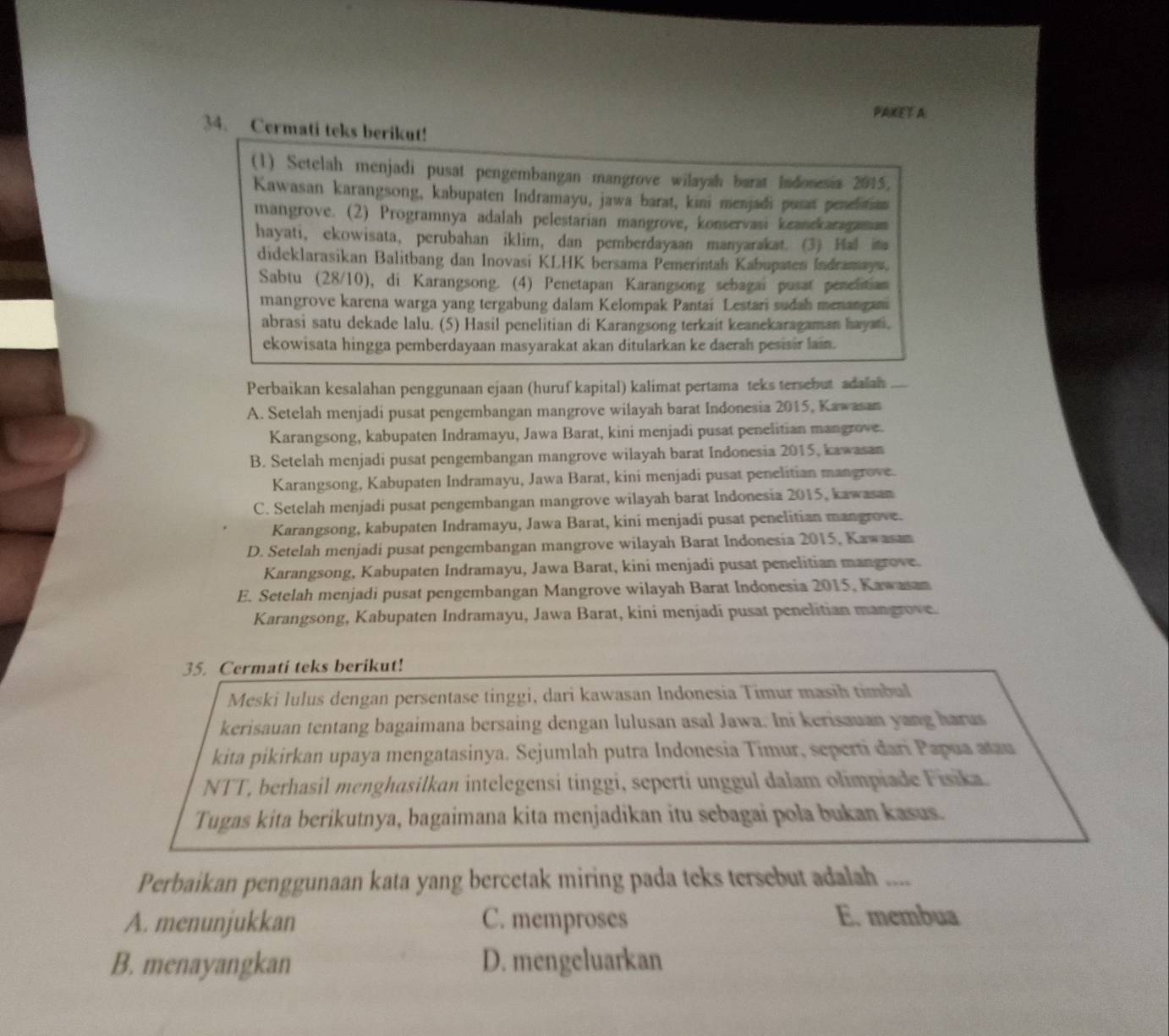 PAKET A:
34. Cermati teks berikut!
(1) Setelah menjadi pusat pengembangan mangrove wilayah barat Indonesia 2015,
Kawasan karangsong, kabupaten Indramayu, jawa barat, kini menjadi pusat penelition
mangrove. (2) Programnya adalah pelestarian mangrove, konservasi keanekaragaman
hayati, ekowisata, perubahan iklim, dan pemberdayaan manyarakat. (3) Hal ita
dideklarasikan Balitbang dan Inovasi KLHK bersama Pemerintah Kabupaten Indramays.
Sabtu (28/10), di Karangsong. (4) Penetapan Karangsong sebagai pusat penelistian
mangrove karena warga yang tergabung dalam Kelompak Pantai Lestari sudah menangam
abrasi satu dekade lalu. (5) Hasil penelitian di Karangsong terkait keanekaragaman hayati.
ekowisata hingga pemberdayaan masyarakat akan ditularkan ke daerah pesisir lain.
Perbaikan kesalahan penggunaan ejaan (huruf kapital) kalimat pertama teks tersebut adalah
A. Setelah menjadi pusat pengembangan mangrove wilayah barat Indonesia 2015, Kawasan
Karangsong, kabupaten Indramayu, Jawa Barat, kini menjadi pusat penelitian mangrove.
B. Setelah menjadi pusat pengembangan mangrove wilayah barat Indonesia 2015, kawasan
Karangsong, Kabupaten Indramayu, Jawa Barat, kini menjadi pusat penelitian mangrove.
C. Setelah menjadi pusat pengembangan mangrove wilayah barat Indonesia 2015, kawasan
Karangsong, kabupaten Indramayu, Jawa Barat, kini menjadi pusat penelitian mangrove.
D. Setelah menjadi pusat pengembangan mangrove wilayah Barat Indonesia 2015, Kawasan
Karangsong, Kabupaten Indramayu, Jawa Barat, kini menjadi pusat penelitian mangrove.
E. Setelah menjadi pusat pengembangan Mangrove wilayah Barat Indonesia 2015, Kawasan
Karangsong, Kabupaten Indramayu, Jawa Barat, kini menjadi pusat penelitian mangrove
35. Cermati teks berikut!
Meski lulus dengan persentase tinggi, dari kawasan Indonesía Timur masih timbul
kerisauan tentang bagaimana bersaing dengan lulusan asal Jawa. Ini kerisauan yang harus
kita pikirkan upaya mengatasinya. Sejumlah putra Indonesia Timur, seperti dari Papua atau
NTT, berhasil menghasilkan intelegensi tinggi, seperti unggul dalam olimpiade Fisika.
Tugas kita berikutnya, bagaimana kita menjadikan itu sebagai pola bukan kasus.
Perbaikan penggunaan kata yang bercetak miring pada teks tersebut adalah ....
A. menunjukkan C. memproses E. membua
B. menayangkan D. mengeluarkan