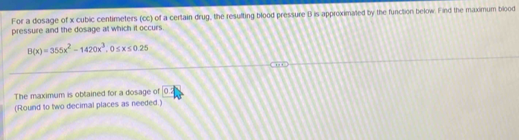 For a dosage of x cubic centimeters (cc) of a certain drug, the resulting blood pressure B is approximated by the function below. Find the maximum blood 
pressure and the dosage at which it occurs.
B(x)=355x^2-1420x^3, 0≤ x≤ 0.25
The maximum is obtained for a dosage of ∩
(Round to two decimal places as needed.)