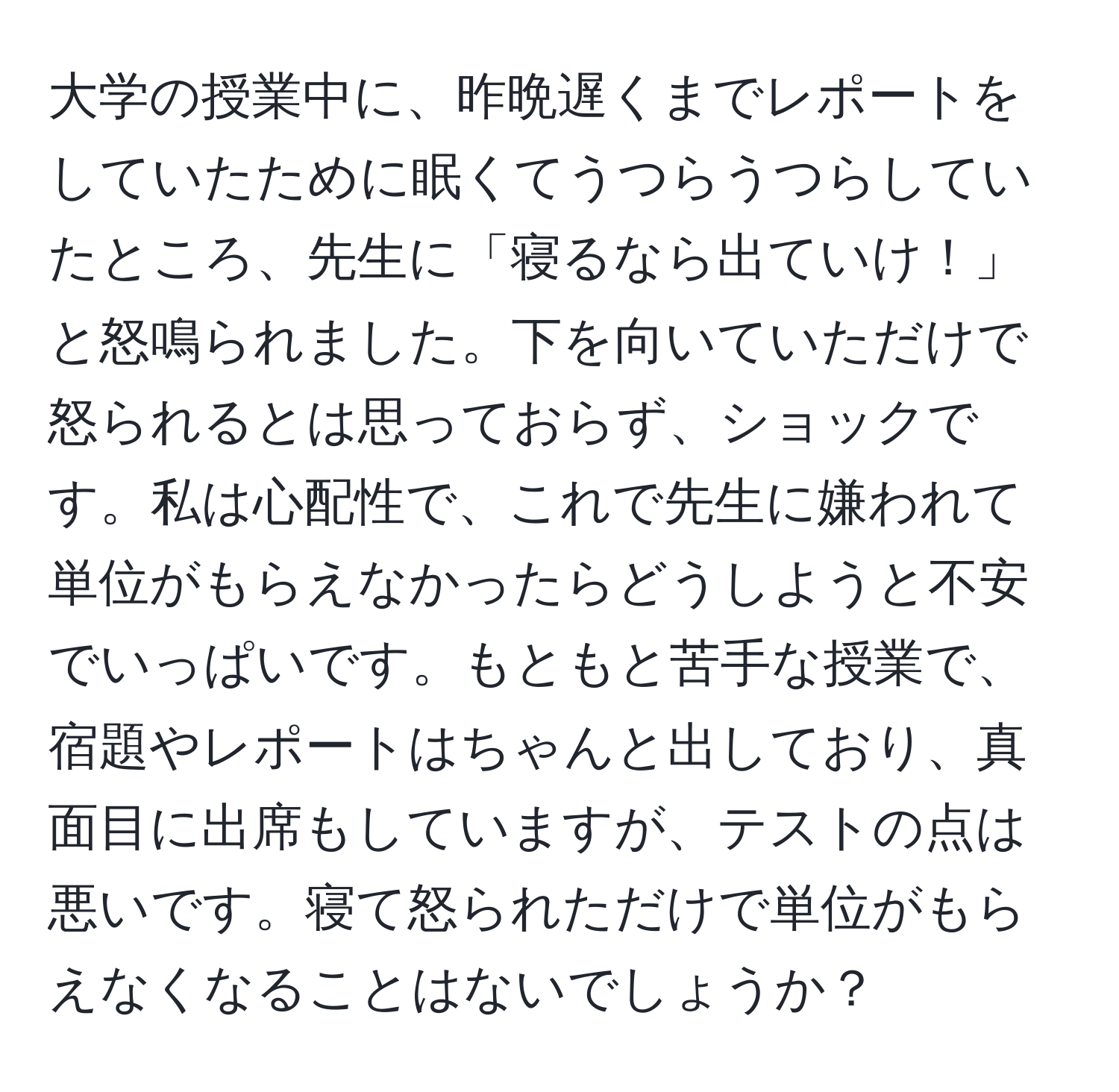 大学の授業中に、昨晩遅くまでレポートをしていたために眠くてうつらうつらしていたところ、先生に「寝るなら出ていけ！」と怒鳴られました。下を向いていただけで怒られるとは思っておらず、ショックです。私は心配性で、これで先生に嫌われて単位がもらえなかったらどうしようと不安でいっぱいです。もともと苦手な授業で、宿題やレポートはちゃんと出しており、真面目に出席もしていますが、テストの点は悪いです。寝て怒られただけで単位がもらえなくなることはないでしょうか？