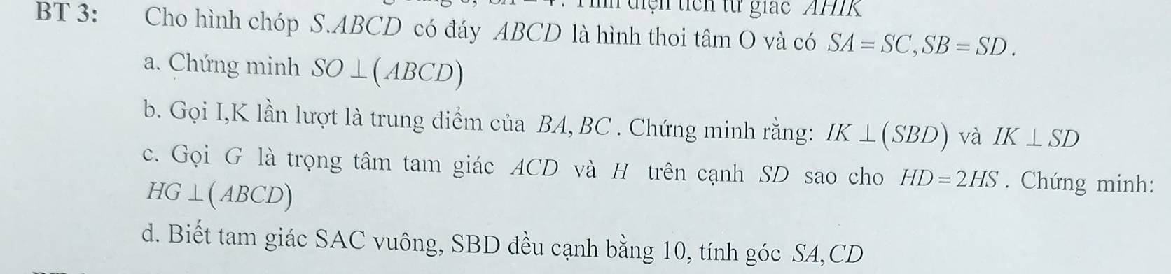 diện ticn từ giác AH 
BT 3: Cho hình chóp S. ABCD có đáy ABCD là hình thoi tâm O và có SA=SC, SB=SD. 
a. Chứng minh SO⊥ (ABCD)
b. Gọi I, K lần lượt là trung điểm của BA, BC. Chứng minh rằng: IK⊥ (SBD) và IK⊥ SD
c. Gọi G là trọng tâm tam giác ACD và H trên cạnh SD sao cho HD=2HS. Chứng minh:
HG⊥ (ABCD)
d. Biết tam giác SAC vuông, SBD đều cạnh bằng 10, tính góc SA, CD