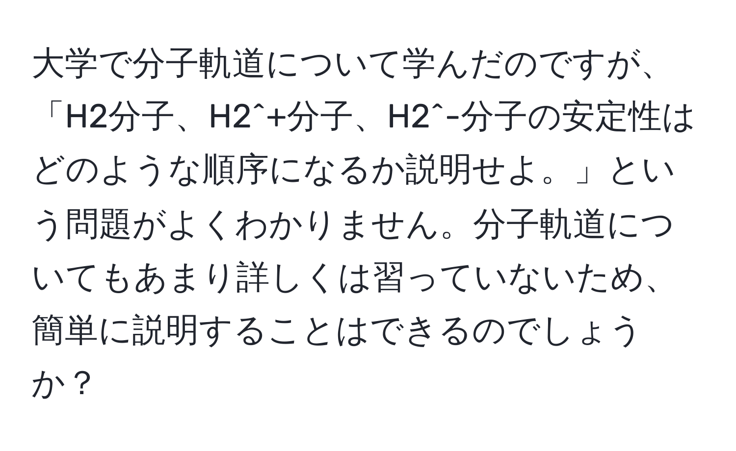 大学で分子軌道について学んだのですが、「H2分子、H2^+分子、H2^-分子の安定性はどのような順序になるか説明せよ。」という問題がよくわかりません。分子軌道についてもあまり詳しくは習っていないため、簡単に説明することはできるのでしょうか？