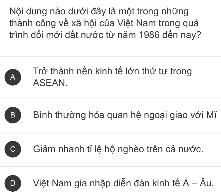 Nội dung nào dưới đây là một trong những
thành công về xã hội của Việt Nam trong quá
trình đổi mới đất nước từ năm 1986 đến nay?
Trở thành nền kinh tế lớn thứ tư trong
A
ASEAN.
B Bình thường hóa quan hệ ngoại giao với Mĩ
Giảm nhanh tỉ lệ hộ nghèo trên cả nước.
D Việt Nam gia nhập diễn đàn kinh tế Á - Âu.