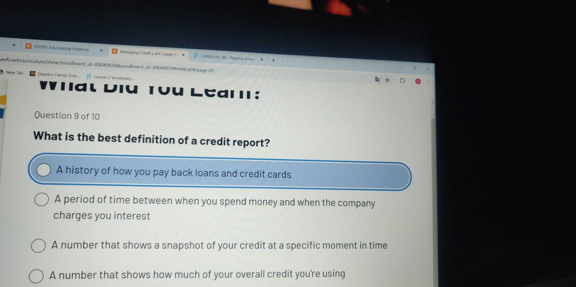 EVERFI Educational Platform Managing Credit | a04 | page- CARBAJAL: 06 - Physical Scien
verfi.net/curriculum/show?enrollment_id=89049839&enrollment_id=89049839#m04/a04/page-01
New Tab Dipietro Family Cres... Lesson 3 Vocabulary...
Ial
Question 9 of 10
What is the best definition of a credit report?
A history of how you pay back loans and credit cards
A period of time between when you spend money and when the company
charges you interest
A number that shows a snapshot of your credit at a specific moment in time
A number that shows how much of your overall credit you're using