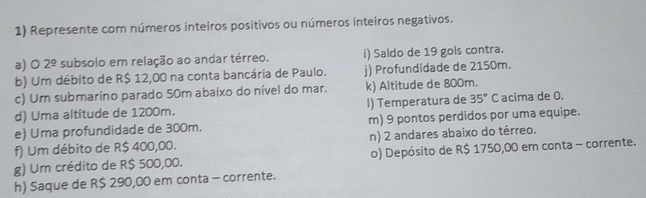 Represente com números inteiros positivos ou números inteiros negativos. 
a) 0 2^(_ circ) subsolo em relação ao andar térreo. i) Saldo de 19 gols contra. 
b) Um débito de R$ 12,00 na conta bancária de Paulo. j) Profundidade de 2150m. 
c) Um submarino parado 50m abaixo do nível do mar. k) Altitude de 800m. 
d) Uma altitude de 1200m. I) Temperatura de 35°C acima de 0. 
e) Uma profundidade de 300m. m) 9 pontos perdidos por uma equipe. 
f) Um débito de R$ 400,00. n) 2 andares abaixo do térreo. 
g) Um crédito de R$ 500,00. o) Depósito de R$ 1750,00 em conta - corrente. 
h) Saque de R$ 290,00 em conta - corrente.