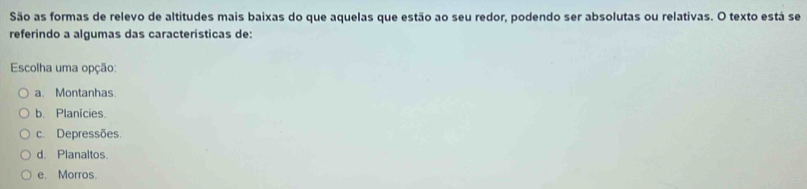 São as formas de relevo de altitudes mais baixas do que aquelas que estão ao seu redor, podendo ser absolutas ou relativas. O texto está se
referindo a algumas das características de:
Escolha uma opção:
a. Montanhas.
b. Planícies.
c. Depressões.
d. Planaltos.
e. Morros.