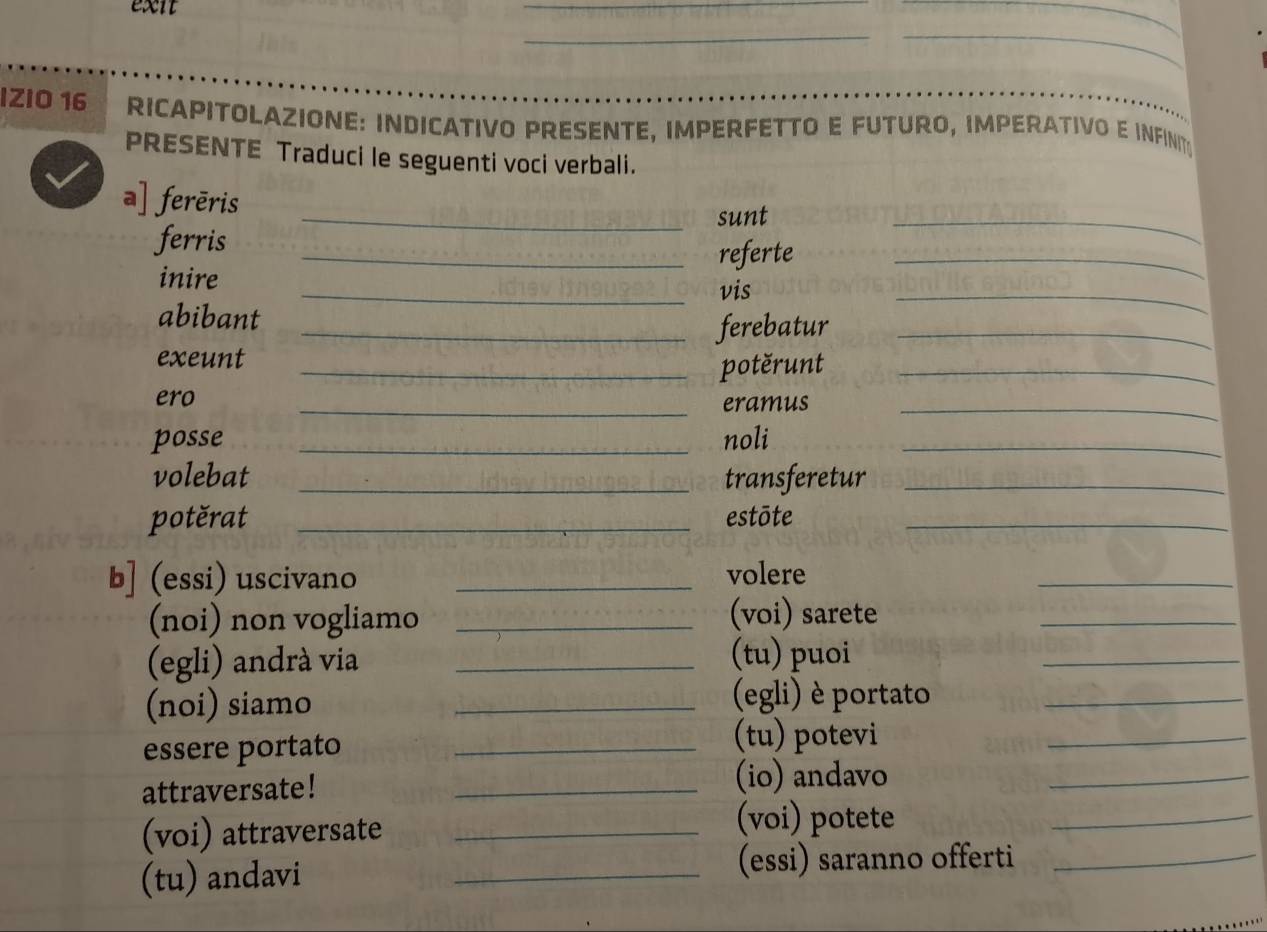 exit 
__ 
_ 
_ 
IZIO 16 RICAPITOLAZIONE: INDICATIVO PRESENTE, IMPERFETTO E FUTURO, IMPERATIVO E INFINT 
PRESENTE Traduci le seguenti voci verbali. 
a] ferēris 
_sunt 
ferris_ 
_ 
referte 
inire 
_ 
_vis 
abibant 
_ 
_ferebatur_ 
exeunt 
_potěrunt_ 
ero 
_eramus 
_ 
posse _noli_ 
volebat _transferetur_ 
potěrat _estōte_ 
b] (essi) uscivano _volere 
_ 
(noi) non vogliamo _(voi) sarete_ 
(egli) andrà via_ 
(tu) puoi 
_ 
(noi) siamo_ 
(egli) è portato_ 
essere portato_ 
(tu) potevi 
_ 
attraversate! _(io) andavo_ 
(voi) attraversate _(voi) potete_ 
(tu) andavi _(essi) saranno offerti_