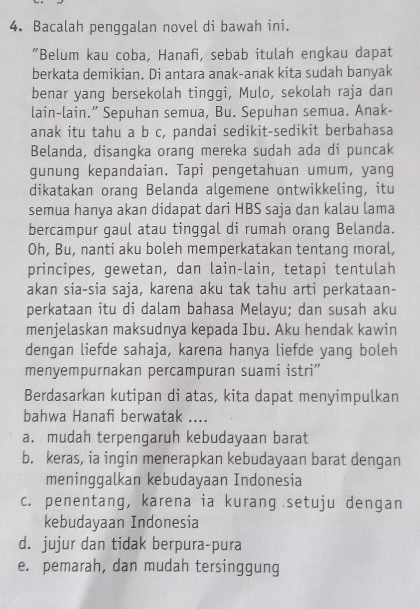 Bacalah penggalan novel di bawah ini.
"Belum kau coba, Hanafi, sebab itulah engkau dapat
berkata demikian. Di antara anak-anak kita sudah banyak
benar yang bersekolah tinggi, Mulo, sekolah raja dan
lain-lain.” Sepuhan semua, Bu. Sepuhan semua. Anak-
anak itu tahu a b c, pandai sedikit-sedikit berbahasa
Belanda, disangka orang mereka sudah ada di puncak
gunung kepandaian. Tapi pengetahuan umum, yang
dikatakan orang Belanda algemene ontwikkeling, itu
semua hanya akan didapat dari HBS saja dan kalau lama
bercampur gaul atau tinggal di rumah orang Belanda.
Oh, Bu, nanti aku boleh memperkatakan tentang moral,
principes, gewetan, dan lain-lain, tetapi tentulah
akan sia-sia saja, karena aku tak tahu arti perkataan-
perkataan itu di dalam bahasa Melayu; dan susah aku
menjelaskan maksudnya kepada Ibu. Aku hendak kawin
dengan liefde sahaja, karena hanya liefde yang boleh
menyempurnakan percampuran suami istri”'
Berdasarkan kutipan di atas, kita dapat menyimpulkan
bahwa Hanafi berwatak ....
a. mudah terpengaruh kebudayaan barat
b. keras, ia ingin menerapkan kebudayaan barat dengan
meninggalkan kebudayaan Indonesia
c. penentang, karena ia kurang setuju dengan
kebudayaan Indonesia
d. jujur dan tidak berpura-pura
e. pemarah, dan mudah tersinggung