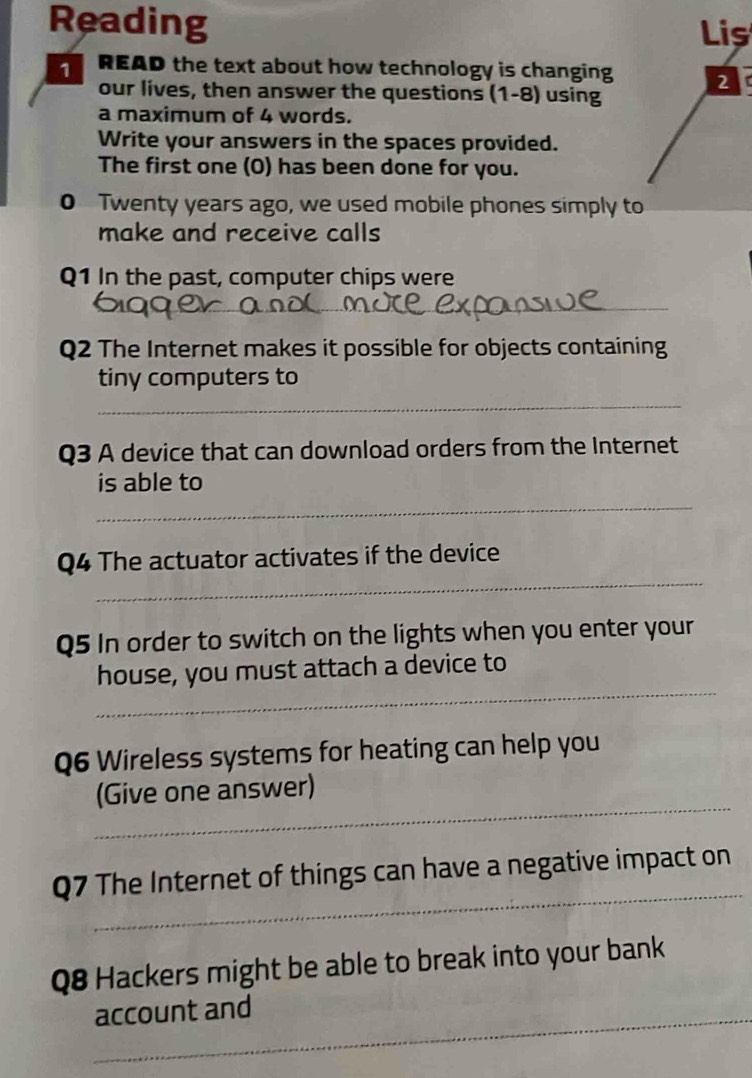 Reading Lis 
1 READ the text about how technology is changing 2 
our lives, then answer the questions (1-8) using 
a maximum of 4 words. 
Write your answers in the spaces provided. 
The first one (O) has been done for you. 
0 Twenty years ago, we used mobile phones simply to 
make and receive calls 
Q1 In the past, computer chips were 
_ 
_ 
Q2 The Internet makes it possible for objects containing 
tiny computers to 
_ 
Q3 A device that can download orders from the Internet 
_ 
is able to 
_ 
Q4 The actuator activates if the device 
Q5 In order to switch on the lights when you enter your 
_ 
house, you must attach a device to 
Q6 Wireless systems for heating can help you 
_ 
(Give one answer) 
_ 
Q7 The Internet of things can have a negative impact on 
Q8 Hackers might be able to break into your bank 
_account and