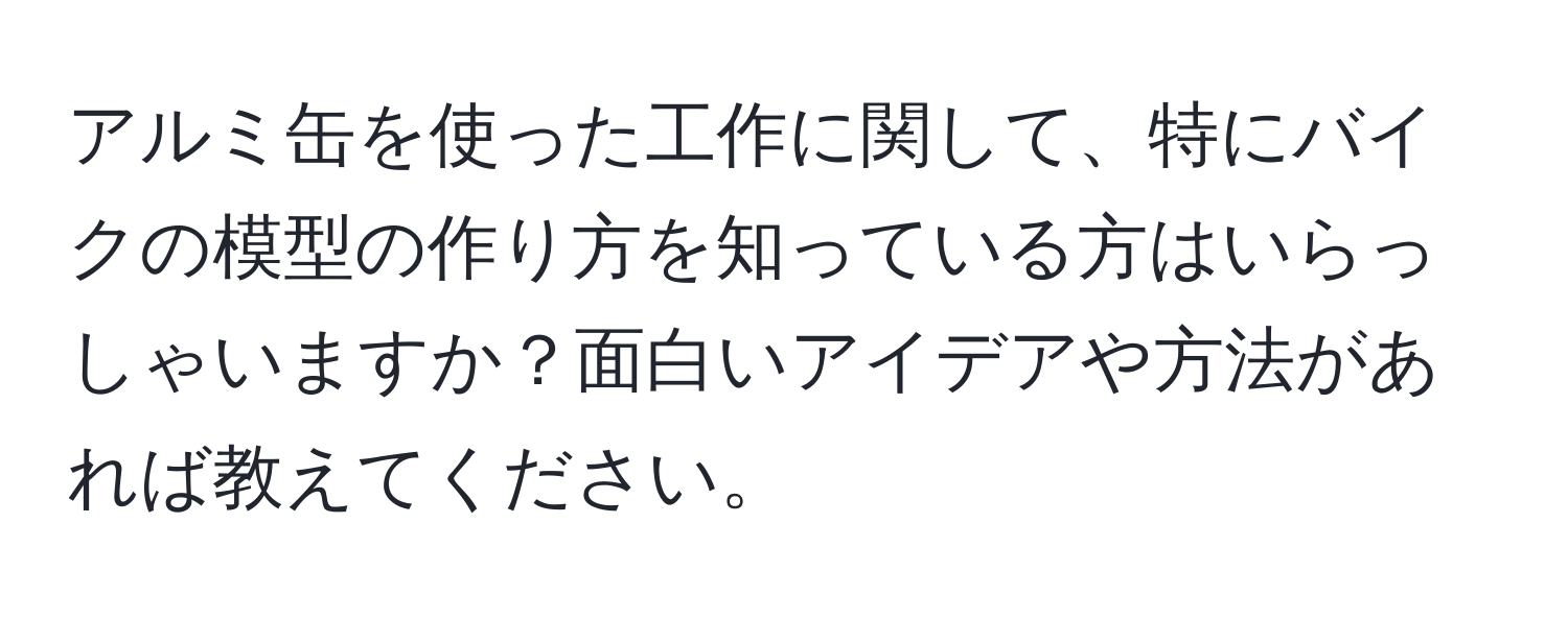 アルミ缶を使った工作に関して、特にバイクの模型の作り方を知っている方はいらっしゃいますか？面白いアイデアや方法があれば教えてください。