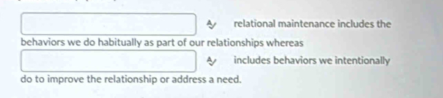 relational maintenance includes the 
behaviors we do habitually as part of our relationships whereas 
includes behaviors we intentionally 
do to improve the relationship or address a need.