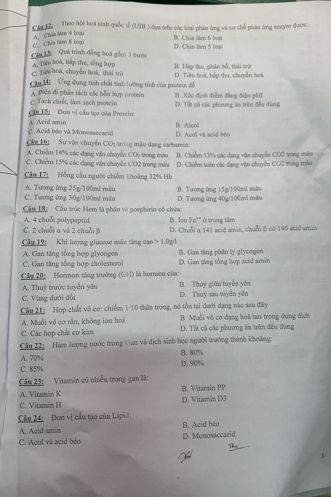 Theo hội hoá sinh quốc tế (UIB ) dựa trên các loại phản ứng và cơ chế phản ứng enzym được:
A. Chia làm 4 loại
B. Chia làm 6 loại
C. Chia làm 8 loại
D. Chia làm 5 loại
Câu 13: Quá trình đồng hoá gồm 3 bước
A. Tiêu hoá, hấp thu, tổng hợp
B. Háp thu, phân bố, thải trừ
C. Tiêu hoá, chuyền hoá, thải trừ
D. Tiêu hoá, hấp thu, chuyền hoá
âu 14:  Ứng dụng tính chất tính lưỡng tính của protein đề
A. Điện di phân tách các hỗn hợp protein B. Xác định điểm đẳng điện pHI
C. Tách chiết, làm sạch protein D. Tất cả các phương án trên đều đúng
Câu 15: Đơn vị cấu tạo của Protein:
A. Acid amin B. Alcol
C. Acid béo và Monosaccarid D. Acol và acid béo
Câu 16: Sự vận chuyền CO_2 trong máu dạng carbamin:
A. Chiếm 14% các dạng vận chuyển CO_2 trong máu B. Chiếm 13% các dạng vận chuyển CO2 trong máu
C. Chiếm 15% các dạng vận chuyển CO2 trong máu D. Chiếm toàn các dạng vận chuyển CO2 trong máu
Câu 17: Hồng cầu người chiếm khoảng 32% Hb
A. Tương ứng 25g/100ml máu B. Tương ứng 15g/100ml máu
C. Tương ứng 30g/100ml máu D. Tương ứng 40g/100ml máu
Cầu 18: Cầu trúc Hem là phân từ porphirin có chứa:
A. 4 chuỗi polypeptid B. Ion Fe†* ở trung tâm
C. 2 chuỗi α và 2 chuỗi β D. Chuỗi α 141 acid amin, chuỗiβ có 146 acid amin
Câu 19: Khi lượng glucose máu tăng cao 1.0 g/l
A. Gan tăng tổng hợp glycogen B. Gan tăng phân ly glycogen
C. Gan tăng tổng hợp cholesterol  D. Gan tăng tổng hợp acid amin
Câu 20: Hormon tăng trưởng (GH) là hormon của:
A. Thuỳ trước tuyến yên B. Thuỳ giữa tuyến yên
C. Vùng dưới đồi D. Thuỳ sau tuyến yên
Câu 21:  Hợp chất vô cơ: chiếm 1/10 thân trọng, nó tồn tại dưới dạng nào sau đây
A. Muối vô cơ rắn, không ion hoá B. Muối vô cơ dạng hoà tan trong dung dịch
C. Các hợp chất cơ kim D. Tất cả các phương án trên đều đúng
Câu 22: Hàm lượng nước trong Gan và dịch sinh học người trưởng thành khoảng:
B. 80%
A. 70%
D. 90%
C. 85%
Câu 23: Vitamin cú nhiều trong gan là:
A. Vitamin K B. Vitamin PP
C. Vitamin H D. Vitamin D3
Câu 24: Đơn vị cấu tạo của Lipid:
A. Acid amin B. Acid béo
C. Acol và acid béo D. Monosaccarid.
3