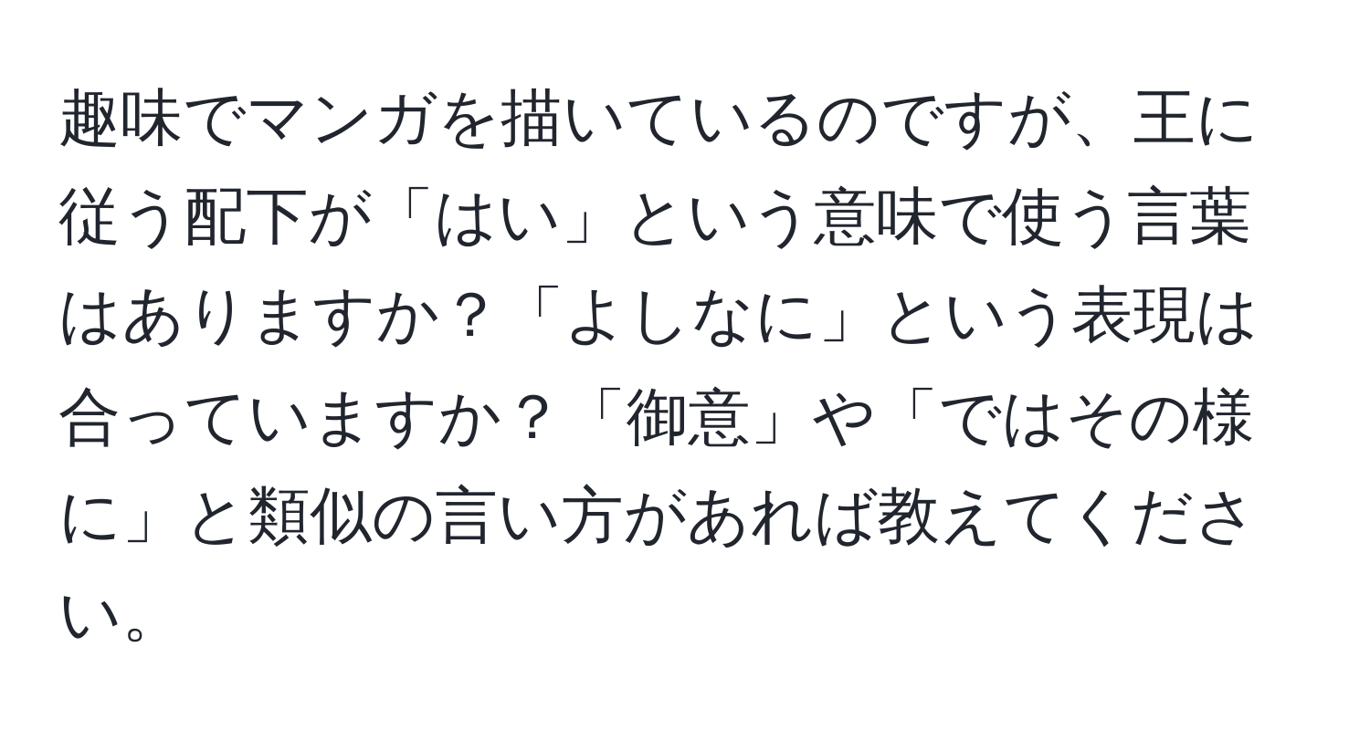 趣味でマンガを描いているのですが、王に従う配下が「はい」という意味で使う言葉はありますか？「よしなに」という表現は合っていますか？「御意」や「ではその様に」と類似の言い方があれば教えてください。