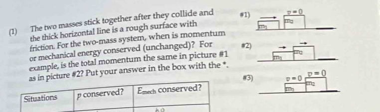 (1) The two masses stick together after they collide and #
the thick horizontal line is a rough surface with
friction. For the two-mass system, when is momentum
or mechanical energy conserved (unchanged)? For #2
example, is the total momentum the same in picture #1
as in picture #2? Put your answer in the box with the *.
#3