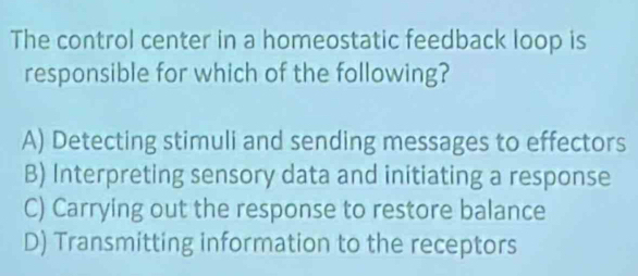 The control center in a homeostatic feedback loop is
responsible for which of the following?
A) Detecting stimuli and sending messages to effectors
B) Interpreting sensory data and initiating a response
C) Carrying out the response to restore balance
D) Transmitting information to the receptors