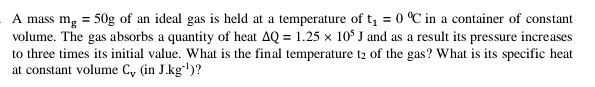 A mass m_g=50g of an ideal gas is held at a temperature of t_1=0^0C in a container of constant 
volume. The gas absorbs a quantity of heat Delta Q=1.25* 10^5J and as a result its pressure increases 
to three times its initial value. What is the final temperature t_2 of the gas? What is its specific heat 
at constant volume C_V(inJ.kg^(-1))