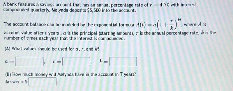 A bank features a savings account that has an annual percentage rate of r=4.7% with interest 
compounded quarterly. Melynda deposits $5,500 into the account. 
The account balance can be modeled by the exponential formula A(t)=a(1+ r/k )^kt , where A is 
account value after t years , α is the principal (starting amount), τ is the annual percentage rate, k is the 
number of times each year that the interest is compounded. 
(A) What values should be used for a, r, and k?
a=□ , r=□ , k=□
(B) How much money will Melynda have in the account in 7 years? 
Answer =$□.