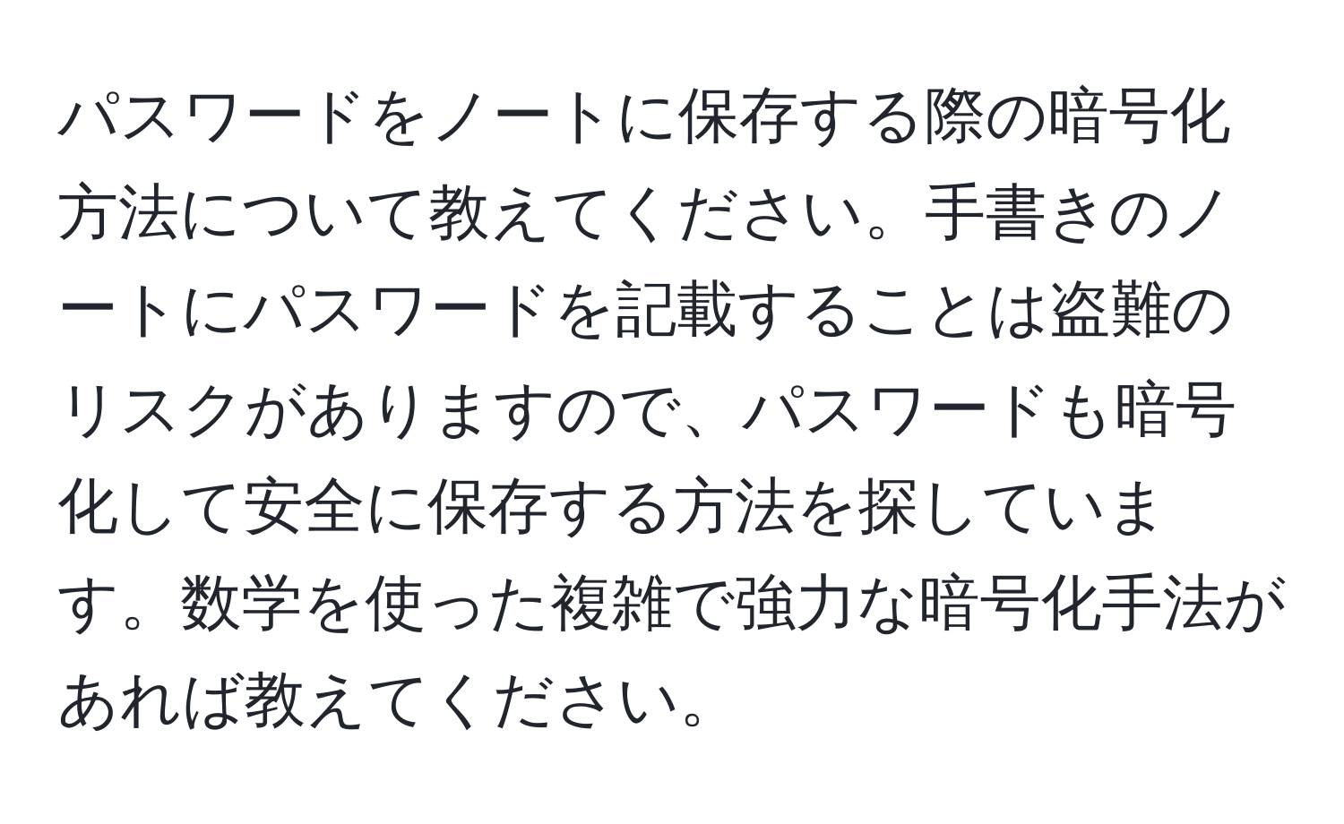 パスワードをノートに保存する際の暗号化方法について教えてください。手書きのノートにパスワードを記載することは盗難のリスクがありますので、パスワードも暗号化して安全に保存する方法を探しています。数学を使った複雑で強力な暗号化手法があれば教えてください。