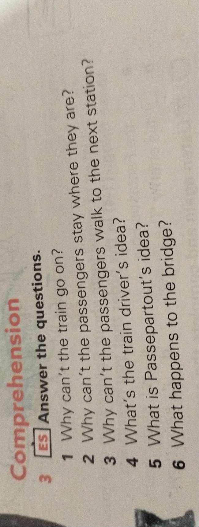 Comprehension 
3 S Answer the questions. 
1 Why can't the train go on? 
2 Why can't the passengers stay where they are? 
3 Why can't the passengers walk to the next station? 
4 What's the train driver's idea? 
5 What is Passepartout's idea? 
6 What happens to the bridge?