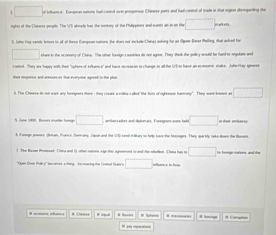 square of Influence: European nations had control over prosperous Chinese ports and had control of trade in that region disregarding the 
rights of the Chinese people. The US already has the territory of the Philippines and wants an in on the □ markets. 
3. John Hay sends letters to all of these European nations (he does not include China) asking for an Open Door Policy, that asked for 
□ share in the economy of China. The other foreign countries do not agree. They think the policy would be hard to regulate and 
control. They are happy with their "sphere of influence" and have no reason to change to all the US to have an economic stake, John Hay ignores 
their response and announces that everyone agreed to the plan. 
4. The Chinese do not want any foreigners there - they create a militia called "the fists of righteous harmony". They were known as □ 
5. June 1900. Baxers murder foreign □ , ambassadors and diplomats. Foreigners were held □ in their embassy. 
6. Foreign powers (Britain, France, Genmany, Japan and the US) send military to help save the hostages. They quickly take down the Boxers. 
7. The Boxer Protocol: China and 11 other nations sign this agreement to end the rebellion. China has to □ to foreign nations and the 
"Open Door Policy' becomes a thing. Increasing the United State's □ influence in Asia. 
economi influence # Chinese 11 equal 11 Boxers 11 Spheres # missionaries ¤ hostage # Corruption 
tf pay reparations