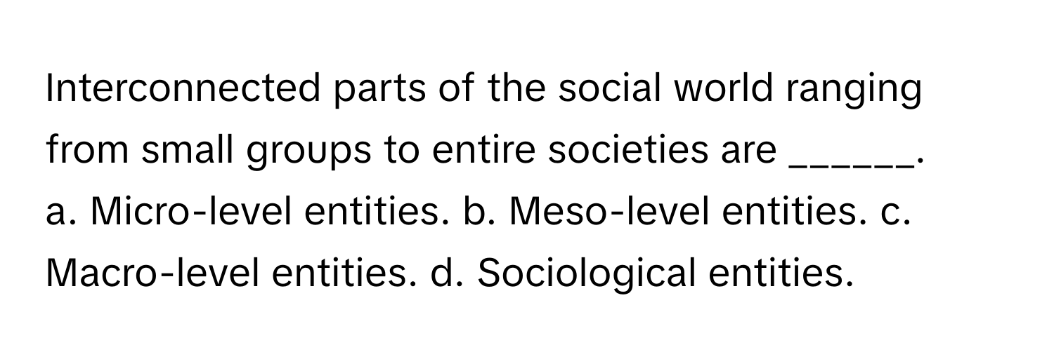 Interconnected parts of the social world ranging from small groups to entire societies are ______.

a. Micro-level entities. b. Meso-level entities. c. Macro-level entities. d. Sociological entities.