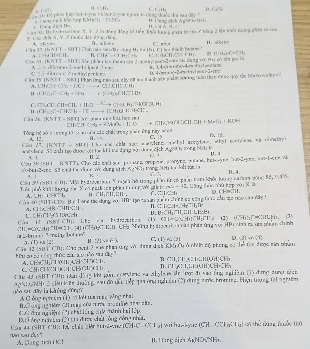 A. C₂H₂
B. C₃H₄. C. CsHa. D. CaH6
Đ ân 31: Để phân biệt but-1-yne và but-2-yne người ta dùng thuốc thứ sau đây ?
A. Dung dịch hỗn hợp KMr O_4+H_2SO_4. B. Dung dịch AgN O_1/N Hs.
C. Dung dịch Br₂. D. Câ A, B, C.
Cầu 32: Ba hydrocarbon X, Y, Z là đồng đẳng kế tiếp, khối lượng phân từ của Z bằng 2 lần khối lượng phân tứ của
X. Các chất X, Y, Z thuộc dãy đồng đẳng
A. alkyne. B. alkane C. aren D. alkene.
Câu 33. |KNTT-SBT| Chất nào sau đây cộng H_2 dư (N ,t°) tạo thành butane?
A. CH_3CH=CH_2. B. CH_3Cequiv CCH_2CH_3. C. CH_3CH_2CH=CH_2. D. (CH_3)_2C=CH_2.
Câu 34.[KNTT-SBT] Sản phẩm tạo thành khi 2-methylpent-2-ene tác dụng với Br₂ có tên gọi là
A. 2,3- dibromo-2-methylpent-2-ene. B. 3,4-dibromo-4-methylpentane.
C. 2,3-dibromo-2-methylpentane. D. 4-bromo-2-methylpent-2-ene.
Câu 35. KNTT-SB ST| Phản ứng nào sau đây đã tạo thành sản phẩm không tuân theo đúng quy tắc Markovnikov?
A. CH_3CH=CH_2+HC1to CH_3CHCICH_3.
B. (CH_3)_2C=CH_2+HBrto (CH_3)_2CHCH_2Br.
C. CH_3CH_2CH=CH_2+H_2Oxrightarrow H^+CH_3CH_2CH(OH)CH_3.
D. (CH_3)_2C=CHCH_3+HIto (CH_3)_2CICH_2CH_3.
Câu 36. [KNTT-SBT]Xet CH_3CH=CH_2+KMnO_4+H_2Oto CH_3CH(OH)CH_2OH+MnO_2+KOH phản ứng hóa học sau:
Tổng hệ số tỉ lượng tối giản của các chất trong phản ứng này bằng
A. 13. B. 14. C. 15. D. 16.
Câu 37. | [KNTT-SBT] Cho các chất sau: acetylene; methyl acetylene; ethyl acetylene và dimethyl
acetylene. Số chất tạo được kết tủa khi tác dụng với dung dịch AgNO: 3 trong NH_3 là
A. 1. B. 2. C. 3. D. 4.
Câu 38 (SBT-KNTT) p. Cho các chất sau: propane, propene, propyne, butane, but-l-yne, but -2- yne, but-1-ene và
cis-but-2-ene. Số chất tác dụng với dung địch A AgNO_3 trong NH_3 tạo kết tủa là
A. 1. B. 2. C. 3. D. 4.
Câu 39(SBT-CD 0): Một hydrocarbon X mạch hở trong phân tử có phần trăm khối lượng carbon bằng 85,714%.
Trên phổ khối lượng của X có peak ion phân tử ứng với giá trị m/z=42.  Công thức phù hợp với Xla
A. CH_2=CHCH_3. B. CH_3CH_2CH_3. C. CH_3CH_3 D. CHequiv CH.
Câu 40 (SBT-CD) 0: But-l-ene tác dụng với HBr tạo ra sản phẩm chính có công thức cấu tạo nào sau đây?
A. CH_3CHBrCHBrCH_3
B. CH_3CH_2CH_2CH_2Br.
C. CH_3CH_2 CHBrCH₃. D. BrCH_2CH_2CH_2CH_2Br.
Câu 41 (SBT-CD): Cho các hydrocarbon: (1) CH_2=C(CH_3)CH_2CH_3; (2) (CH_3)_2C=CHCH_3; (3)
CH_2=C(CH_3)CH=CH_2; (4) (CH_3)_2CHCH=CH_2 2. Những hydrocarbon nào phản ứng với HBr sinh ra sản phẩm chính
là 2-bromo-2-methylbutane?
A. (1) và (2). B. (2) và (4). C. (1) v a(3)
D. (3) và (4).
Câu 4 2 (SBT-CD) 0: Cho pent-2-ene phản ứng với dung dịch 1 KMnO_4 ở nhiệt độ phòng có thể thu được sản phầm
hữu cơ có công thức cầu tạo nào sau đây?
A. CH_3CH_2CH(OH)CH(OH)CH_3. B. CH_3 C -|2 CH_2CH(OH)CH_3.
C. CH_3CH(OH)CH_2CH(OH)CH_3.
D. CH_3CH_2CH(OH)CH_2CH_3.
Câu 43(SBT-CD) ): Dẫn dòng khí gồm acetylene và ethylene lần lượt đi vào ống nghiệm (1) đựng dung dịch
AgNO_3/NH_3 à ở điều kiện thường, sau đó dẫn tiếp qua ống nghiệm (2) đựng nước bromine. Hiện tượng thí nghiệm
nào sau đây là không đúng?
A.Ở ống nghiệm (1) có kết tủa màu vàng nhạt.
B.Ở ống nghiệm (2) màu của nước bromine nhạt dần.
C.Ở ống nghiệm (2) chất lỏng chịa thành hai lớp:
D.Ở ống nghiệm (2) thu được chất lỏng đồng nhất.
Câu 44 (SBT-CD): Để phân biệt but-2-yne (CH_3Cequiv CCH_3) với but-l-yne (CHequiv CCH_2CH_3) có thể dùng thuốc thừ
nào sau đây?
A. Dung dịch HCl B. Dung dịch AgNO_3/NH_3.