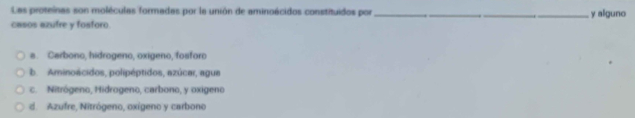 Las proteínas son moléculas formadas por la unión de aminoácidos constituidos por ___y alguno
casos azufre y fosforo.. Carbono, hidrogeno, oxigeno, fosforo
b. Aminoacidos, polipéptidos, azúcar, agua
c. Nitrógeno, Hidrogeno, carbono, y oxigeno
d. Azufre, Nitrógeno, oxígeno y carbono