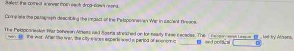 Select the correct answer from each drop-down menu. 
Complete the paragraph describing the impact of the Peloponnesian War in ancient Greece. 
The Peloponnesian War between Athens and Sparta stretched on for nearly three decades. The Peloponnesian League , led by Athens, 
won the war. After the war, the city-states experienced a period of economic ● and political A