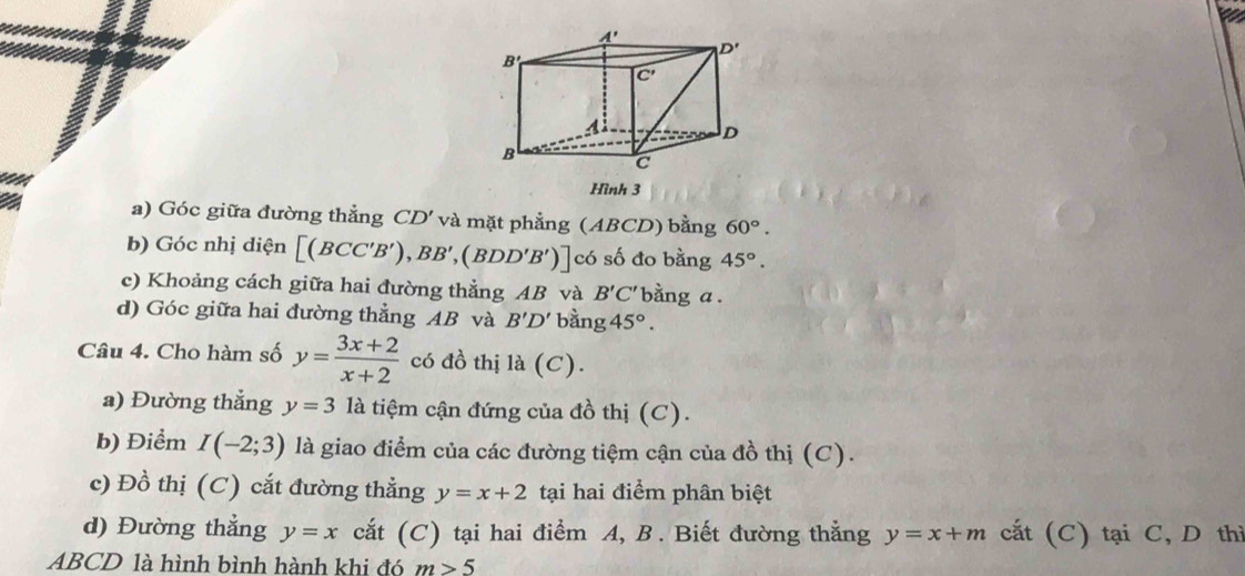 Hình 3
a) Góc giữa đường thẳng CD' và mặt phẳng (ABCD) bằng 60°.
b) Góc nhị diện [(BCC'B'),BB',(BDD'B')] có số đo bằng 45°.
c) Khoảng cách giữa hai đường thẳng AB và B'C' bằng a .
d) Góc giữa hai đường thẳng AB và B'D' bằng 45°.
Câu 4. Cho hàm số y= (3x+2)/x+2  có đồ thị là (C).
a) Đường thắng y=3 là tiệm cận đứng của đồ thị (C).
b) Điểm I(-2;3) là giao điểm của các đường tiệm cận của đồ thị (C).
c) Đồ thị (C) cắt đường thẳng y=x+2 tại hai điểm phân biệt
d) Đường thẳng y=x cắt (C) tại hai điểm A, B . Biết đường thắng y=x+m cất (C) tại C, D thì
ABCD là hình bình hành khi đó m>5