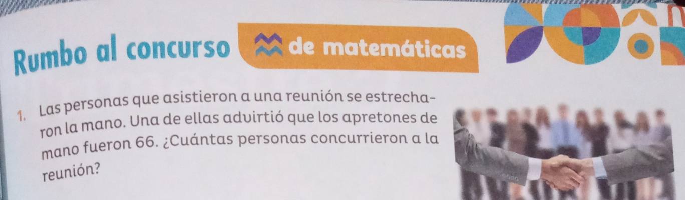 Rumbo al concurso de matemáticas 
1. Las personas que asistieron a una reunión se estrecha- 
ron la mano. Una de ellas advirtió que los apretones de 
mano fueron 66. ¿Cuántas personas concurrieron a la 
reunión?