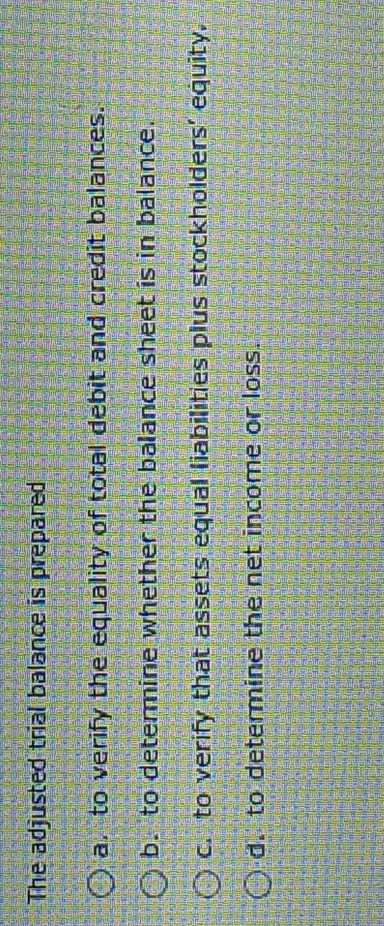 The adjusted trial balance is prepared
a. to verify the equality of total debit and credit balances.
b. to determine whether the balance sheet is in balance.
c. to verify that assets equal liabilities plus stockholders’ equity,
d. to determine the net income or loss.